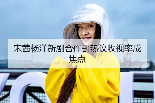 宋茜杨洋新剧合作引热议收视率成焦点